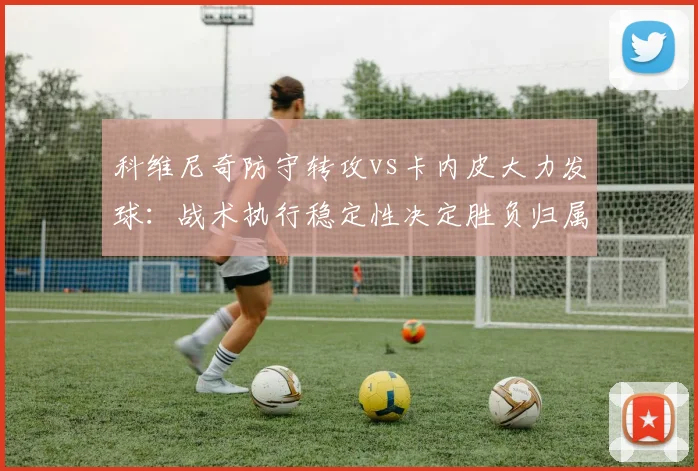 科维尼奇防守转攻vs卡内皮大力发球：战术执行稳定性决定胜负归属