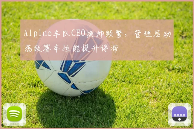 Alpine车队CEO换帅频繁，管理层动荡致赛车性能提升停滞