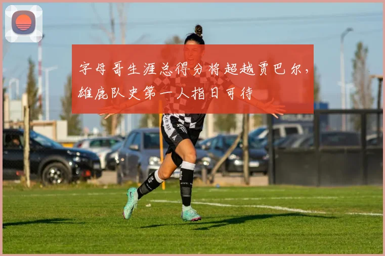 字母哥生涯总得分将超越贾巴尔，雄鹿队史第一人指日可待