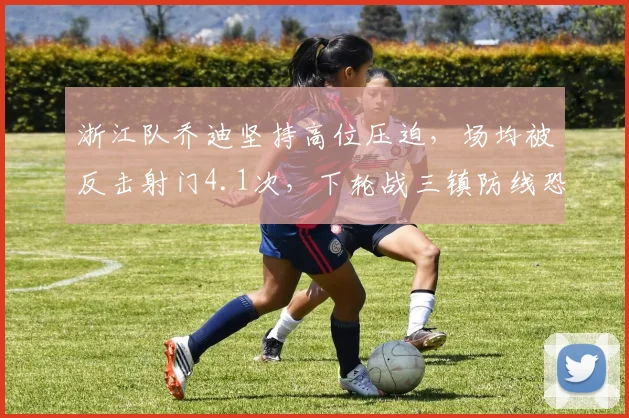 浙江队乔迪坚持高位压迫，场均被反击射门4.1次，下轮战三镇防线恐被爆冷？