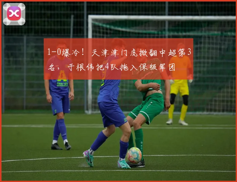 1-0爆冷！天津津门虎掀翻中超第3名，于根伟把4队拖入保级军团