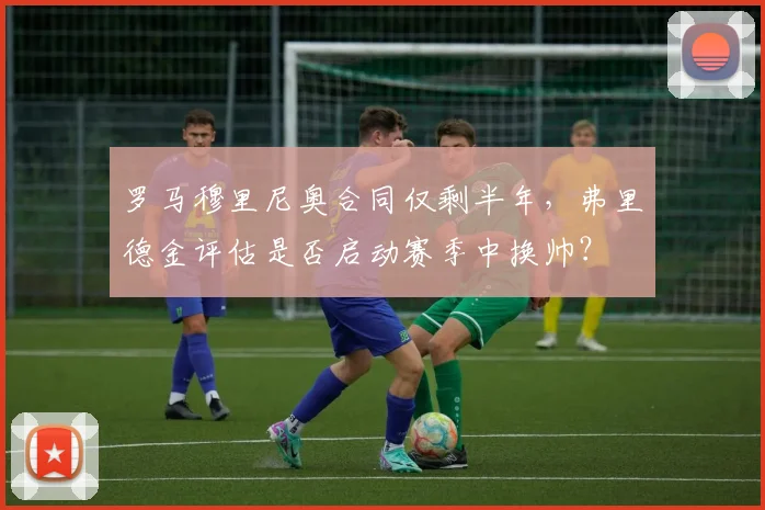 罗马穆里尼奥合同仅剩半年，弗里德金评估是否启动赛季中换帅？